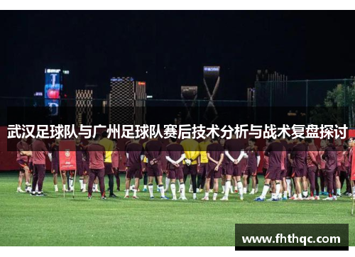 武汉足球队与广州足球队赛后技术分析与战术复盘探讨