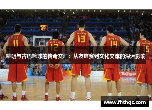 姚明与古巴篮球的传奇交汇：从友谊赛到文化交流的深远影响