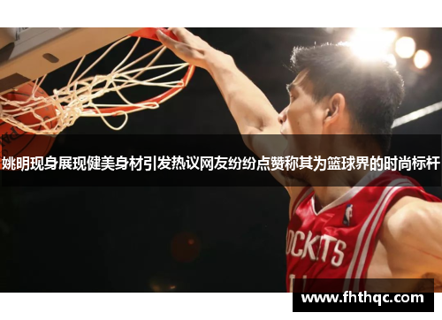 姚明现身展现健美身材引发热议网友纷纷点赞称其为篮球界的时尚标杆