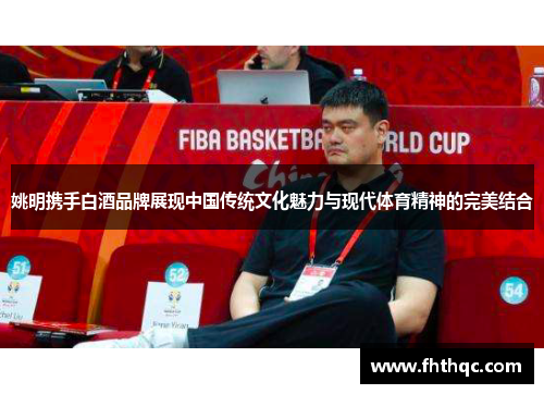 姚明携手白酒品牌展现中国传统文化魅力与现代体育精神的完美结合