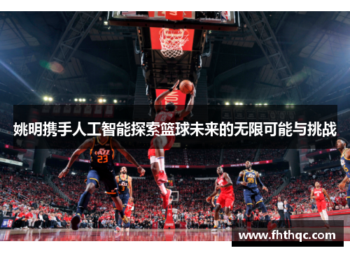 姚明携手人工智能探索篮球未来的无限可能与挑战